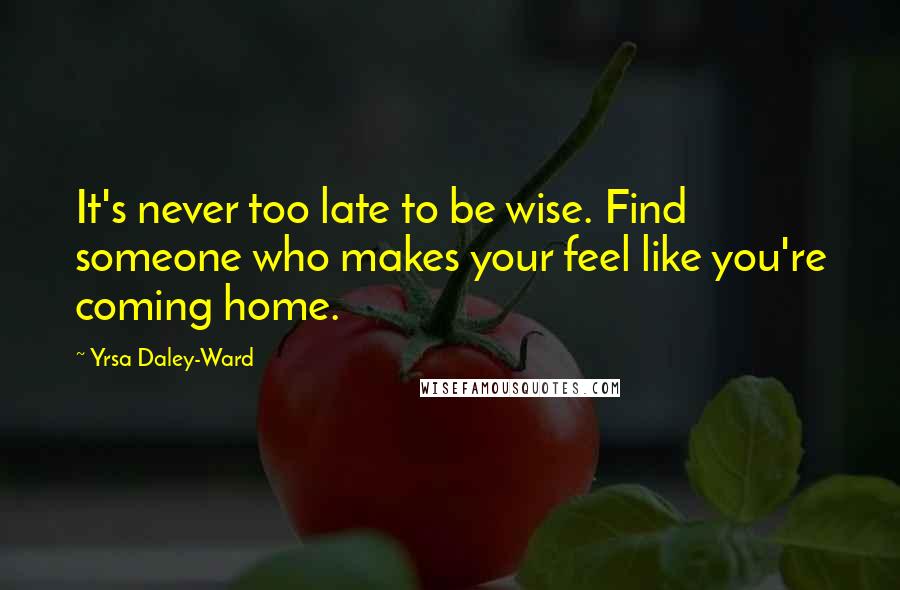 Yrsa Daley-Ward Quotes: It's never too late to be wise. Find someone who makes your feel like you're coming home.