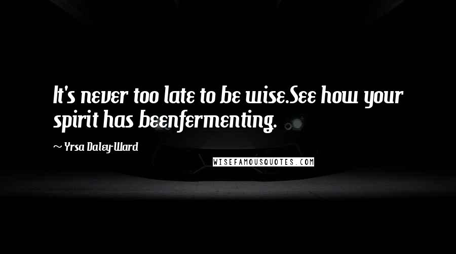 Yrsa Daley-Ward Quotes: It's never too late to be wise.See how your spirit has beenfermenting.
