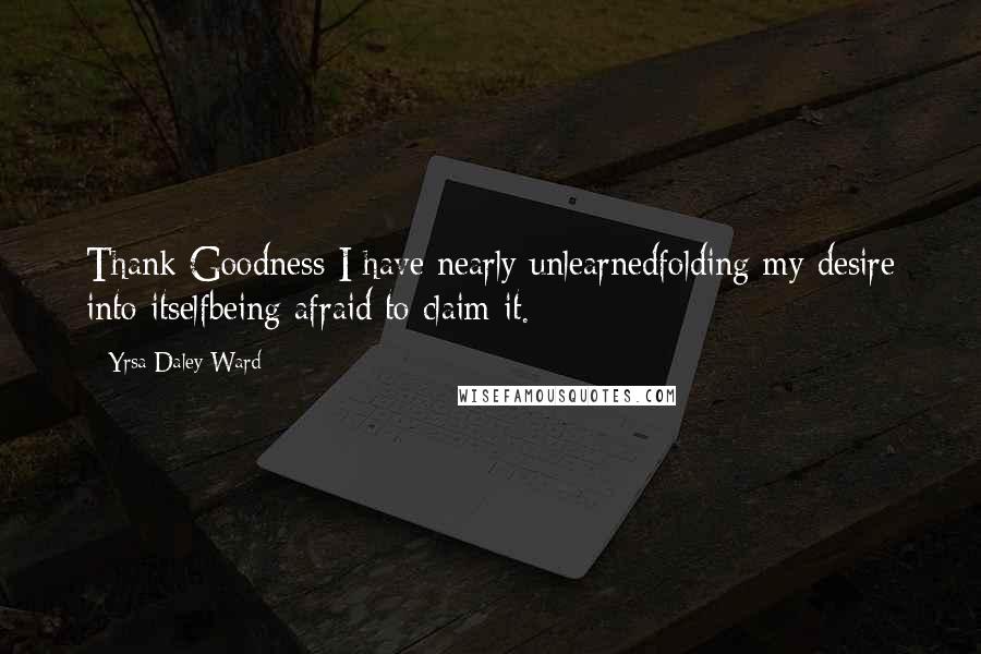 Yrsa Daley-Ward Quotes: Thank Goodness I have nearly unlearnedfolding my desire into itselfbeing afraid to claim it.