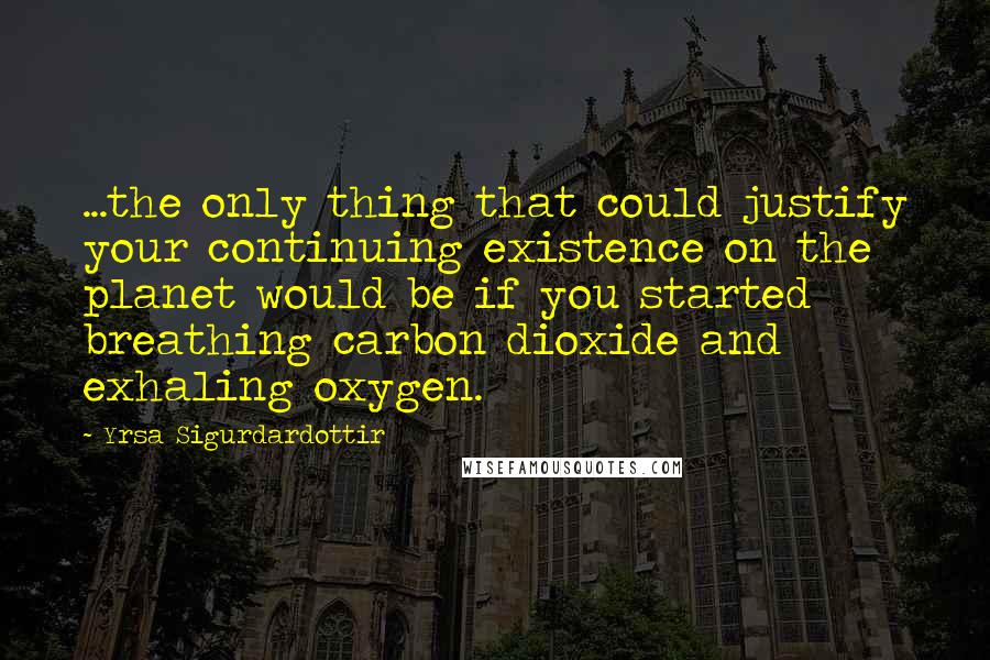 Yrsa Sigurdardottir Quotes: ...the only thing that could justify your continuing existence on the planet would be if you started breathing carbon dioxide and exhaling oxygen.