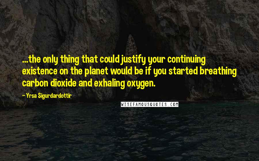 Yrsa Sigurdardottir Quotes: ...the only thing that could justify your continuing existence on the planet would be if you started breathing carbon dioxide and exhaling oxygen.