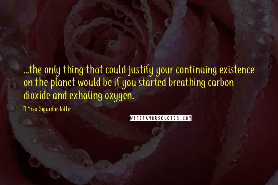 Yrsa Sigurdardottir Quotes: ...the only thing that could justify your continuing existence on the planet would be if you started breathing carbon dioxide and exhaling oxygen.