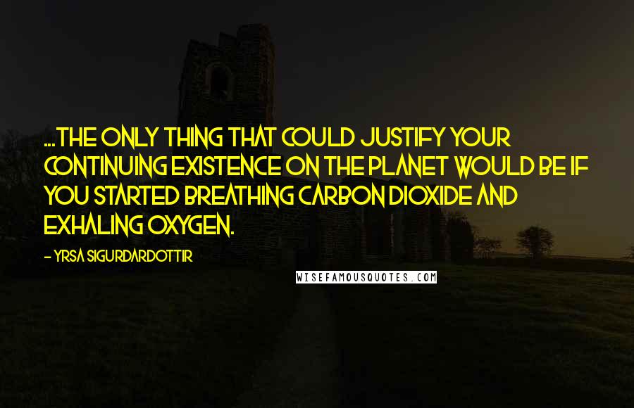 Yrsa Sigurdardottir Quotes: ...the only thing that could justify your continuing existence on the planet would be if you started breathing carbon dioxide and exhaling oxygen.