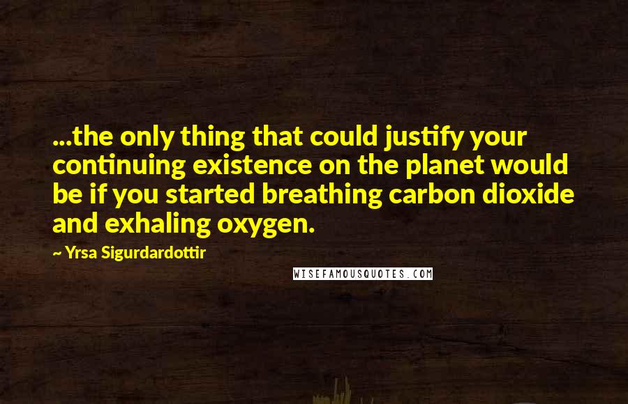 Yrsa Sigurdardottir Quotes: ...the only thing that could justify your continuing existence on the planet would be if you started breathing carbon dioxide and exhaling oxygen.