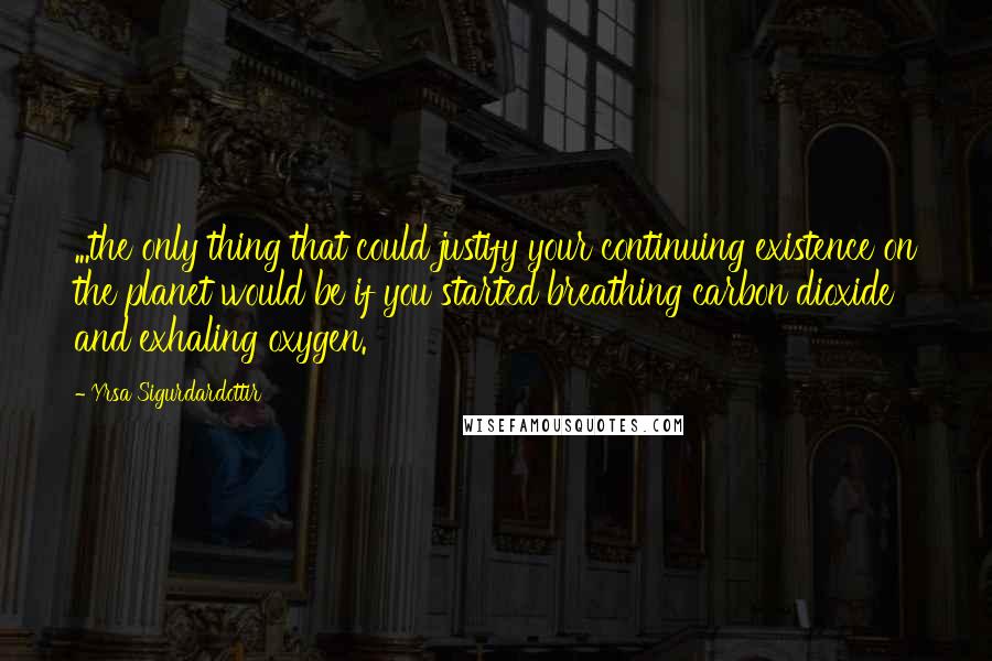 Yrsa Sigurdardottir Quotes: ...the only thing that could justify your continuing existence on the planet would be if you started breathing carbon dioxide and exhaling oxygen.