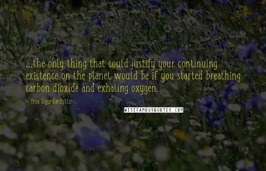 Yrsa Sigurdardottir Quotes: ...the only thing that could justify your continuing existence on the planet would be if you started breathing carbon dioxide and exhaling oxygen.