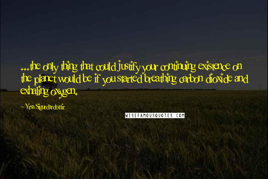 Yrsa Sigurdardottir Quotes: ...the only thing that could justify your continuing existence on the planet would be if you started breathing carbon dioxide and exhaling oxygen.