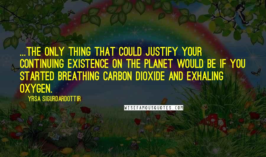 Yrsa Sigurdardottir Quotes: ...the only thing that could justify your continuing existence on the planet would be if you started breathing carbon dioxide and exhaling oxygen.