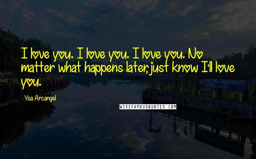 Ysa Arcangel Quotes: I love you. I love you. I love you. No matter what happens later, just know I'll love you.