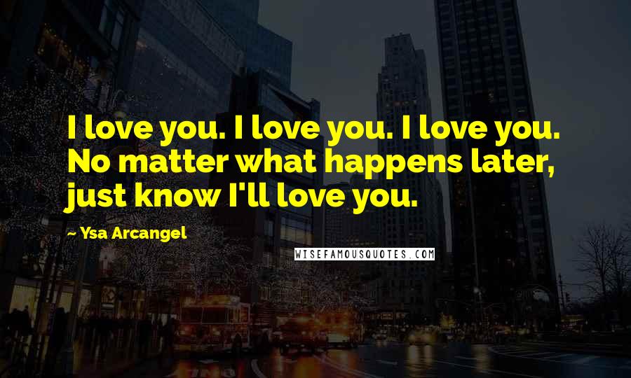 Ysa Arcangel Quotes: I love you. I love you. I love you. No matter what happens later, just know I'll love you.