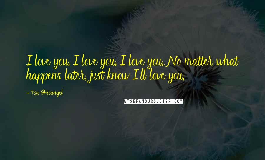 Ysa Arcangel Quotes: I love you. I love you. I love you. No matter what happens later, just know I'll love you.