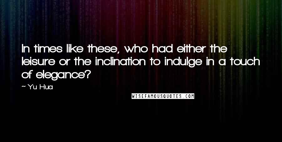 Yu Hua Quotes: In times like these, who had either the leisure or the inclination to indulge in a touch of elegance?