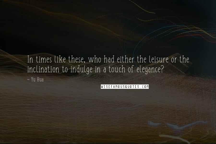 Yu Hua Quotes: In times like these, who had either the leisure or the inclination to indulge in a touch of elegance?
