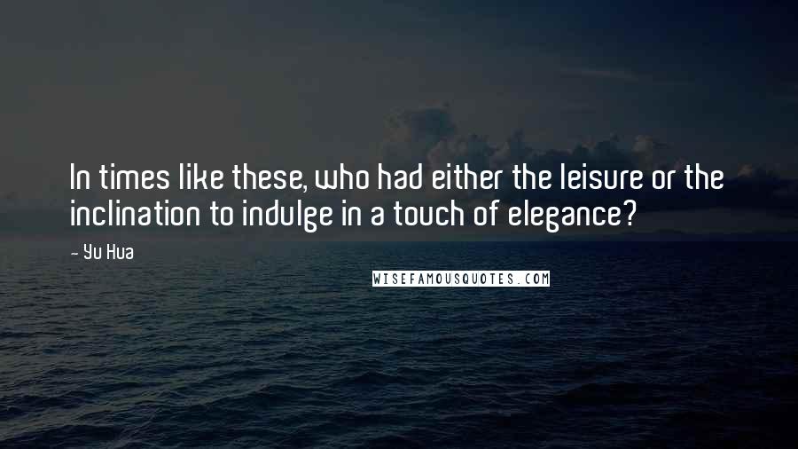 Yu Hua Quotes: In times like these, who had either the leisure or the inclination to indulge in a touch of elegance?