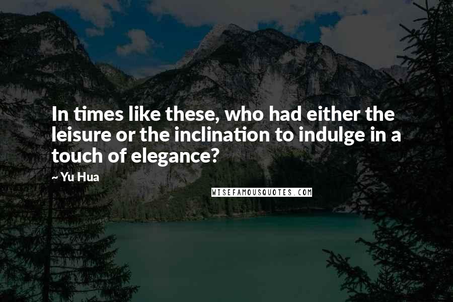 Yu Hua Quotes: In times like these, who had either the leisure or the inclination to indulge in a touch of elegance?