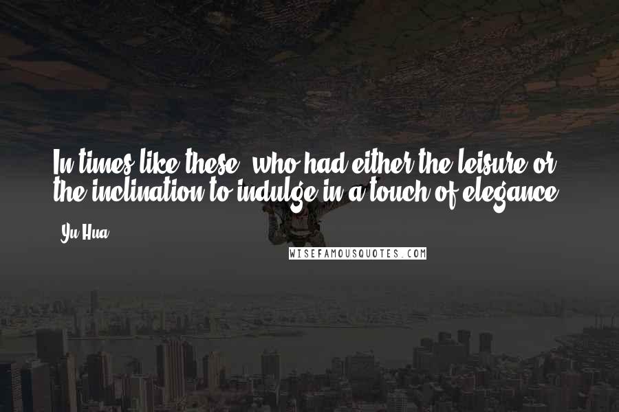 Yu Hua Quotes: In times like these, who had either the leisure or the inclination to indulge in a touch of elegance?