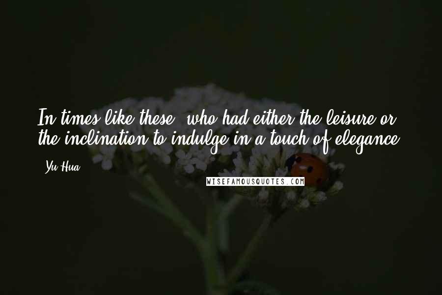 Yu Hua Quotes: In times like these, who had either the leisure or the inclination to indulge in a touch of elegance?