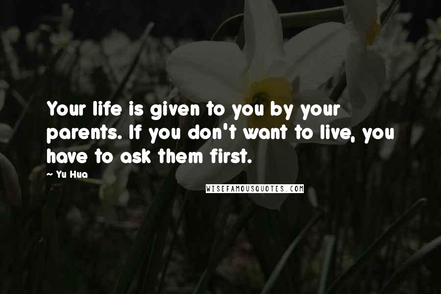 Yu Hua Quotes: Your life is given to you by your parents. If you don't want to live, you have to ask them first.