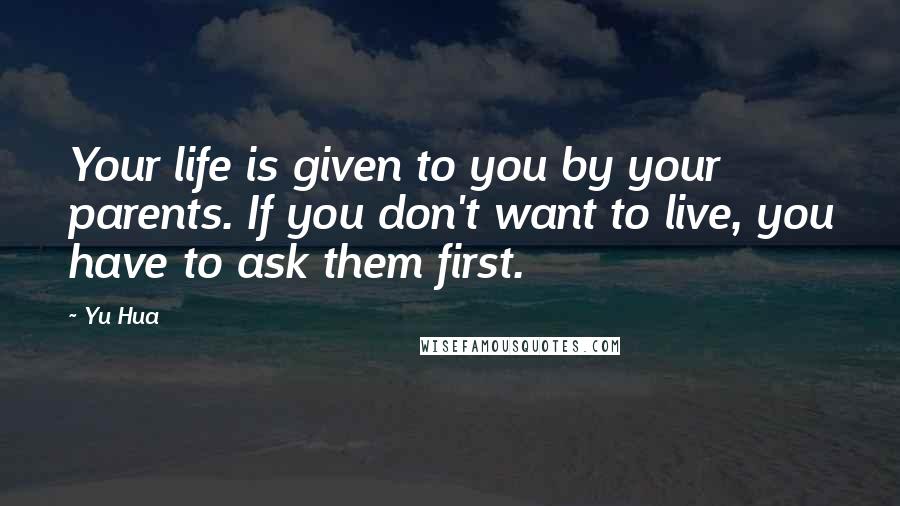 Yu Hua Quotes: Your life is given to you by your parents. If you don't want to live, you have to ask them first.