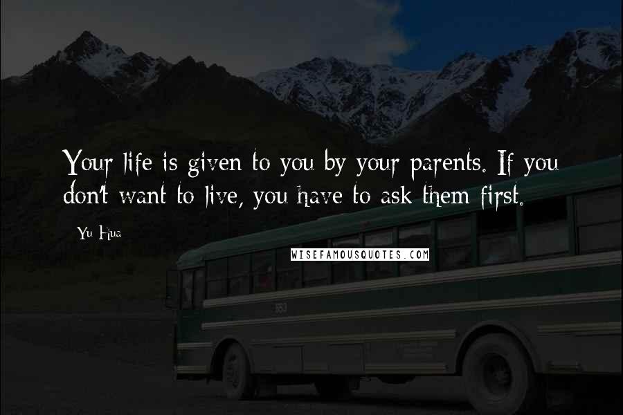 Yu Hua Quotes: Your life is given to you by your parents. If you don't want to live, you have to ask them first.