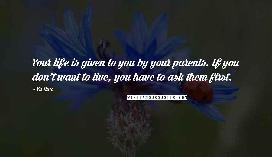 Yu Hua Quotes: Your life is given to you by your parents. If you don't want to live, you have to ask them first.