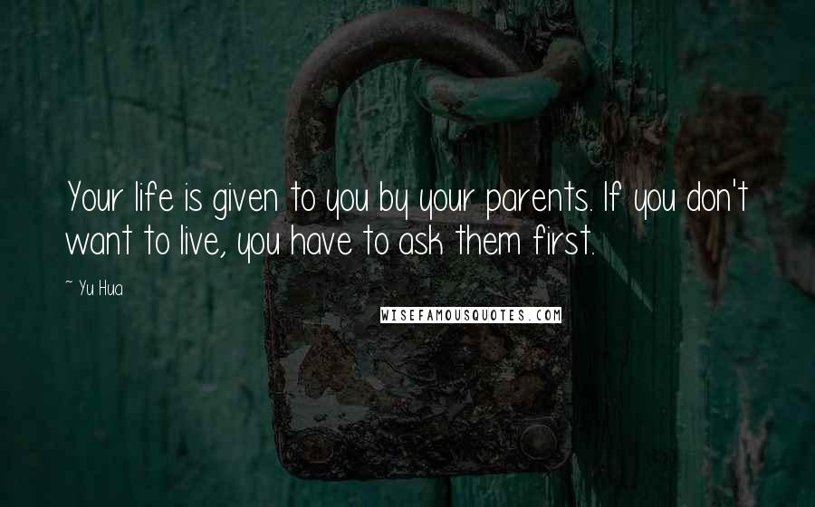 Yu Hua Quotes: Your life is given to you by your parents. If you don't want to live, you have to ask them first.