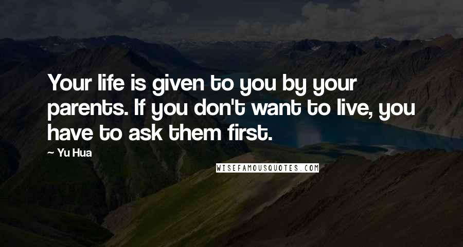 Yu Hua Quotes: Your life is given to you by your parents. If you don't want to live, you have to ask them first.