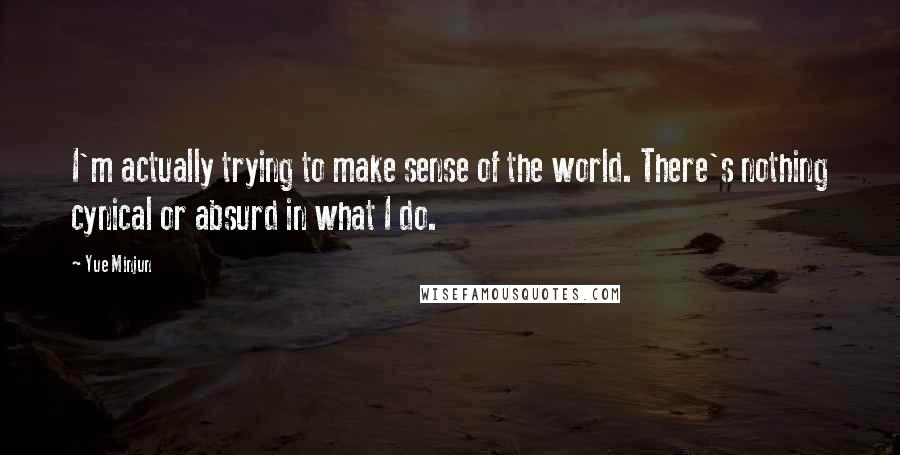 Yue Minjun Quotes: I'm actually trying to make sense of the world. There's nothing cynical or absurd in what I do.