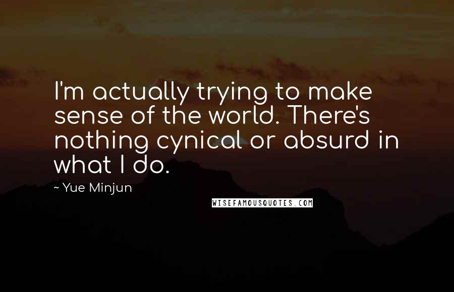 Yue Minjun Quotes: I'm actually trying to make sense of the world. There's nothing cynical or absurd in what I do.