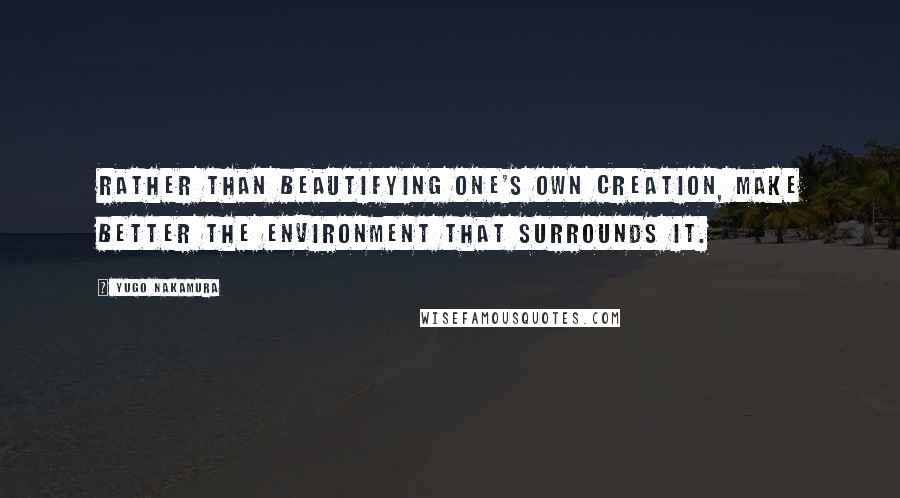 Yugo Nakamura Quotes: Rather than beautifying one's own creation, make better the environment that surrounds it.