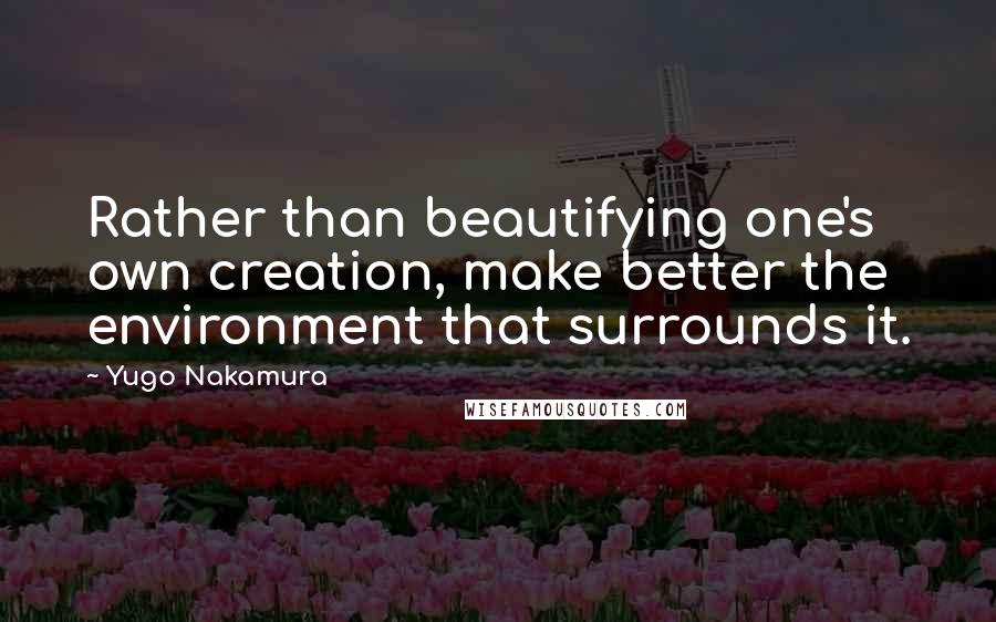 Yugo Nakamura Quotes: Rather than beautifying one's own creation, make better the environment that surrounds it.