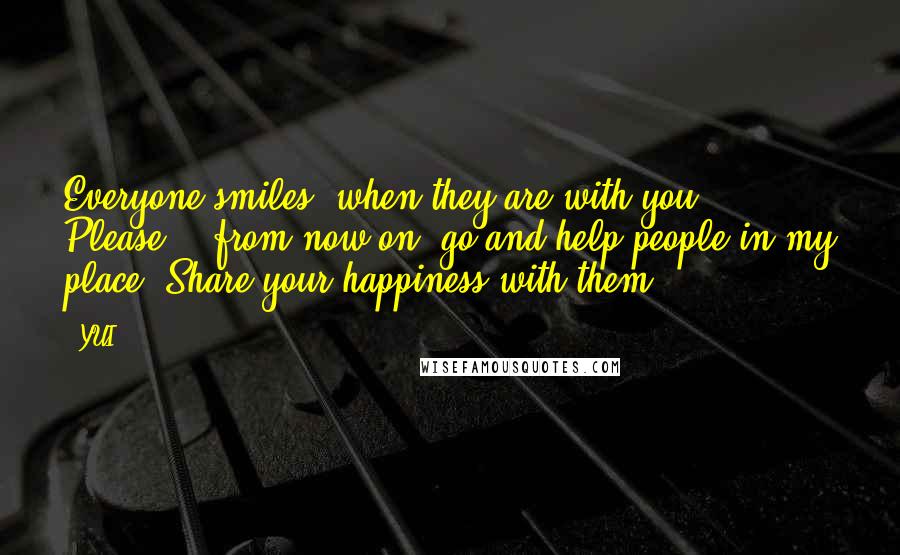 YUI Quotes: Everyone smiles, when they are with you. Please... from now on, go and help people in my place. Share your happiness with them.