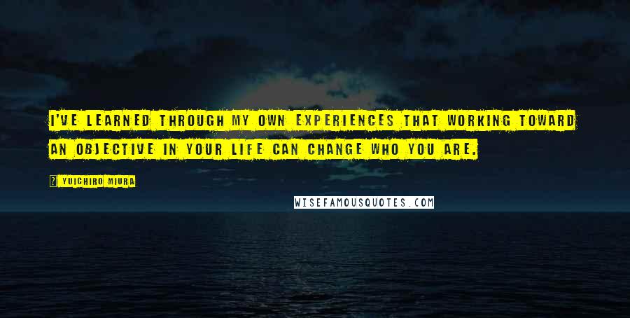 Yuichiro Miura Quotes: I've learned through my own experiences that working toward an objective in your life can change who you are.