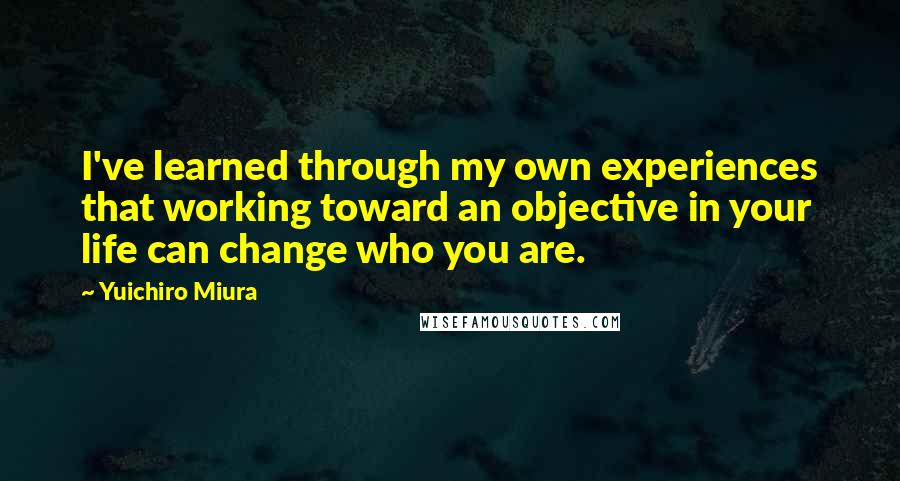 Yuichiro Miura Quotes: I've learned through my own experiences that working toward an objective in your life can change who you are.