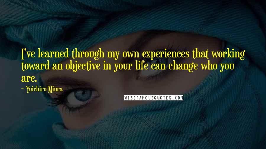 Yuichiro Miura Quotes: I've learned through my own experiences that working toward an objective in your life can change who you are.