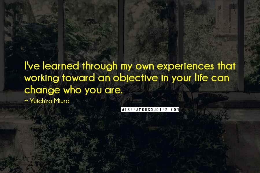 Yuichiro Miura Quotes: I've learned through my own experiences that working toward an objective in your life can change who you are.