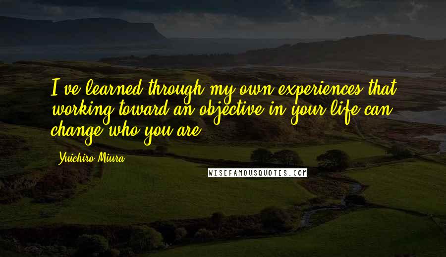 Yuichiro Miura Quotes: I've learned through my own experiences that working toward an objective in your life can change who you are.