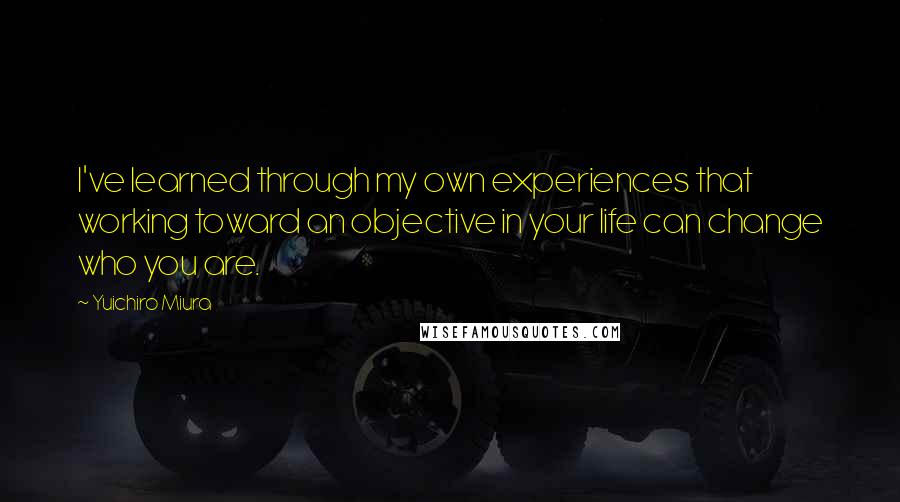 Yuichiro Miura Quotes: I've learned through my own experiences that working toward an objective in your life can change who you are.