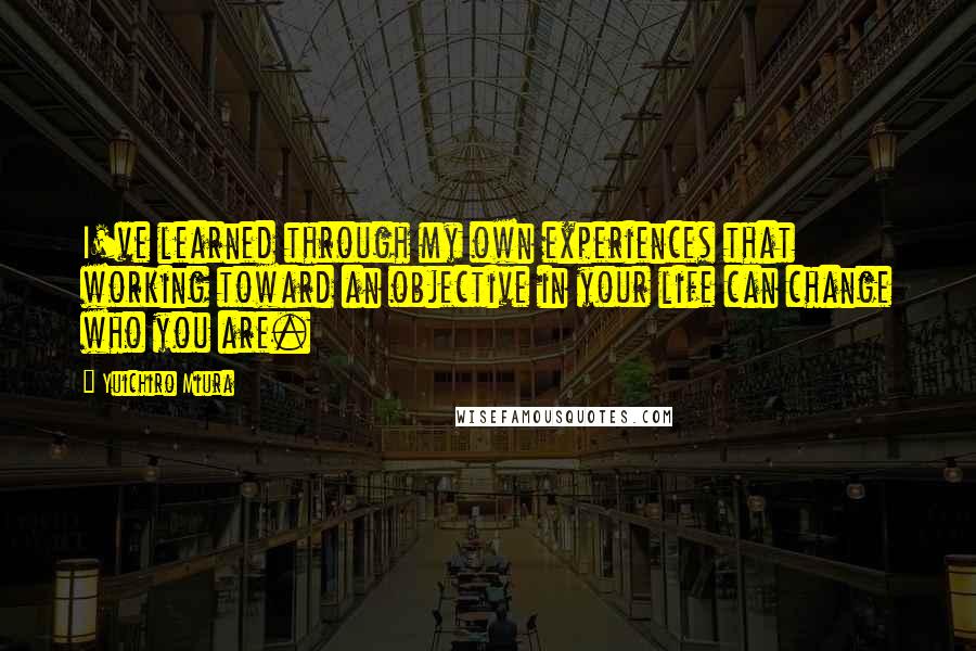 Yuichiro Miura Quotes: I've learned through my own experiences that working toward an objective in your life can change who you are.