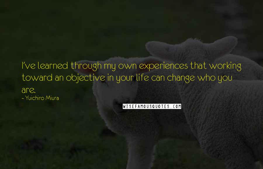 Yuichiro Miura Quotes: I've learned through my own experiences that working toward an objective in your life can change who you are.