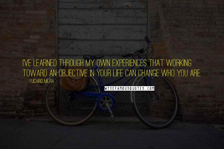 Yuichiro Miura Quotes: I've learned through my own experiences that working toward an objective in your life can change who you are.