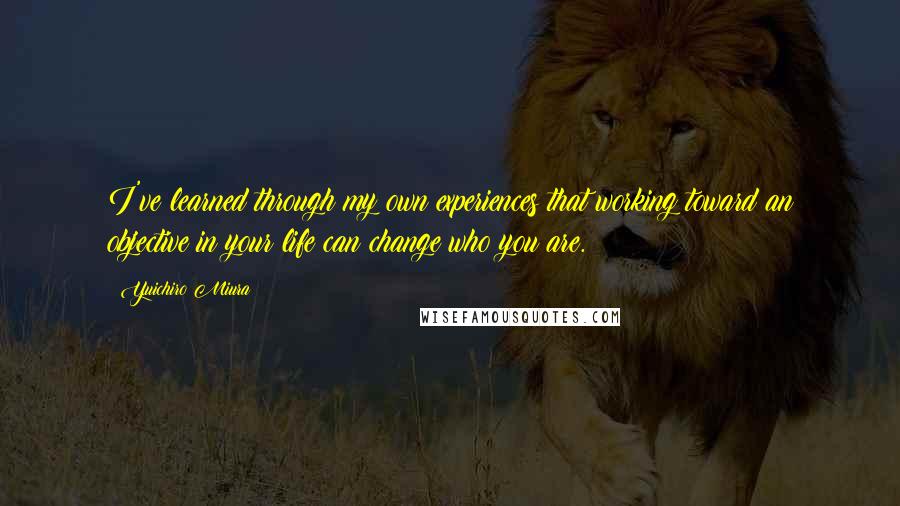 Yuichiro Miura Quotes: I've learned through my own experiences that working toward an objective in your life can change who you are.