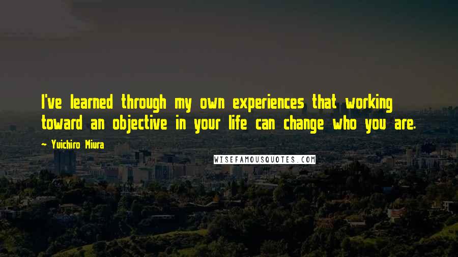 Yuichiro Miura Quotes: I've learned through my own experiences that working toward an objective in your life can change who you are.