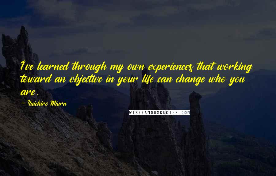 Yuichiro Miura Quotes: I've learned through my own experiences that working toward an objective in your life can change who you are.