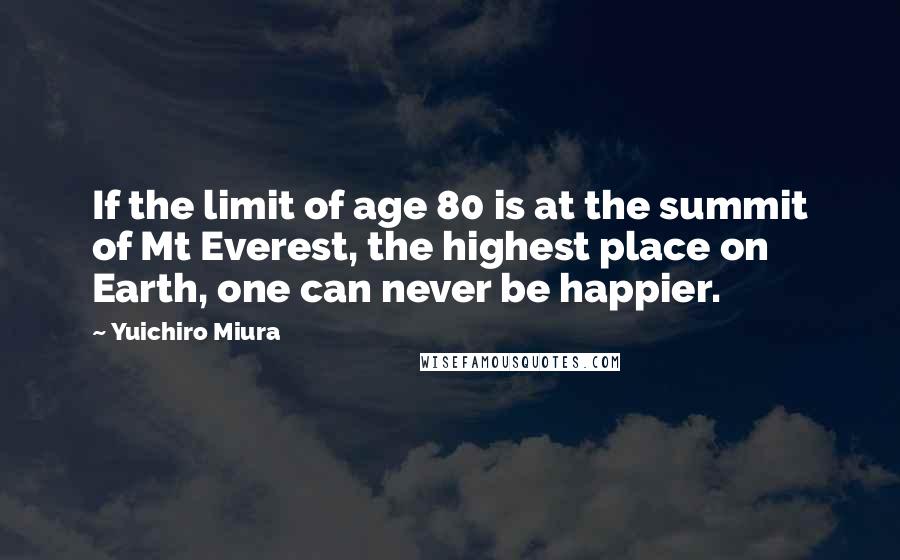 Yuichiro Miura Quotes: If the limit of age 80 is at the summit of Mt Everest, the highest place on Earth, one can never be happier.