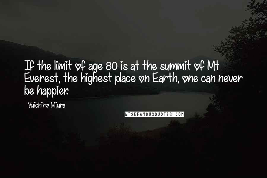 Yuichiro Miura Quotes: If the limit of age 80 is at the summit of Mt Everest, the highest place on Earth, one can never be happier.