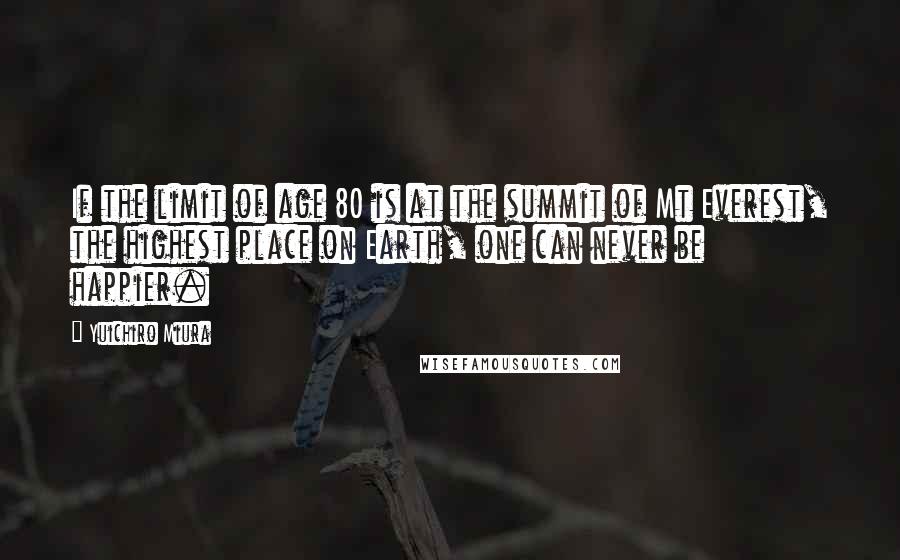 Yuichiro Miura Quotes: If the limit of age 80 is at the summit of Mt Everest, the highest place on Earth, one can never be happier.