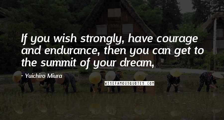 Yuichiro Miura Quotes: If you wish strongly, have courage and endurance, then you can get to the summit of your dream,