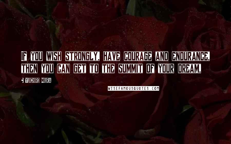 Yuichiro Miura Quotes: If you wish strongly, have courage and endurance, then you can get to the summit of your dream,