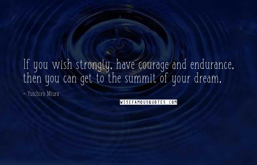 Yuichiro Miura Quotes: If you wish strongly, have courage and endurance, then you can get to the summit of your dream,